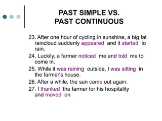 PAST SIMPLE VS. 
PAST CONTINUOUS 
23. After one hour of cycling in sunshine, a big fat 
raincloud suddenly appeared and it started to 
rain. 
24. Luckily, a farmer noticed me and told me to 
come in. 
25. While it was raining outside, I was sitting in 
the farmer's house. 
26. After a while, the sun came out again. 
27. I thanked the farmer for his hospitality 
and moved on 
