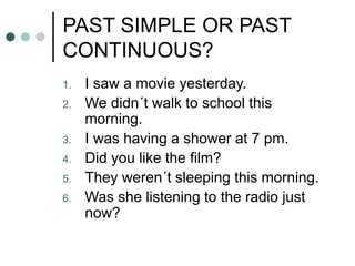 PAST SIMPLE OR PAST 
CONTINUOUS? 
1. I saw a movie yesterday. 
2. We didn´t walk to school this 
morning. 
3. I was having a shower at 7 pm. 
4. Did you like the film? 
5. They weren´t sleeping this morning. 
6. Was she listening to the radio just 
now? 
 