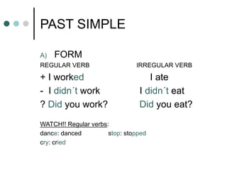 PAST SIMPLE 
A) FORM 
REGULAR VERB IRREGULAR VERB 
+ I worked I ate 
- I didn´t work I didn´t eat 
? Did you work? Did you eat? 
WATCH!! Regular verbs: 
dance: danced stop: stopped 
cry: cried 
 