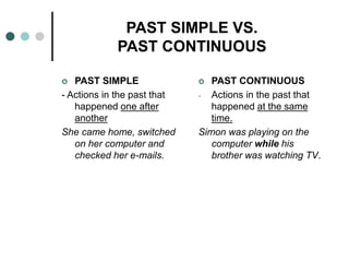 PAST SIMPLE VS. 
PAST CONTINUOUS 
 PAST SIMPLE 
- Actions in the past that 
happened one after 
another 
She came home, switched 
on her computer and 
checked her e-mails. 
 PAST CONTINUOUS 
- Actions in the past that 
happened at the same 
time. 
Simon was playing on the 
computer while his 
brother was watching TV. 
 