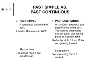 PAST SIMPLE VS. 
PAST CONTINUOUS 
 PAST SIMPLE 
- A completed action in the 
past. 
I lived in Barcelona in 2002. 
- Short actions 
The phone rang a few 
minutes ago. 
 PAST CONTINUOUS 
- An action in progress at a 
specific time in the past. 
You want to emphasize 
that an action was taking 
place at a certain time. 
Yesterday at 6 o´clock, Colin 
was playing football. 
- Long actions 
I was watching TV at 8 
o´clock. 
 
