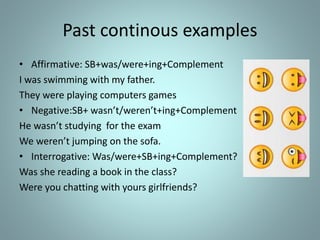 Past continous examples
• Affirmative: SB+was/were+ing+Complement
I was swimming with my father.
They were playing computers games
• Negative:SB+ wasn’t/weren’t+ing+Complement
He wasn’t studying for the exam
We weren’t jumping on the sofa.
• Interrogative: Was/were+SB+ing+Complement?
Was she reading a book in the class?
Were you chatting with yours girlfriends?
 