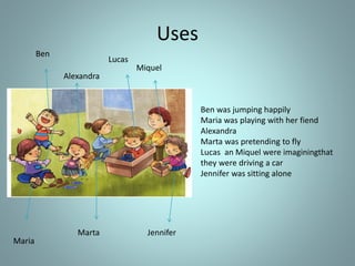 Uses
Ben
Maria
Alexandra
Marta
Lucas
Miquel
Jennifer
Ben was jumping happily
Maria was playing with her fiend
Alexandra
Marta was pretending to fly
Lucas an Miquel were imaginingthat
they were driving a car
Jennifer was sitting alone
 