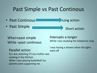 Past Simple vs Past Continous
• Past Continous
• Past Simple
Long action
Short action
When+past simple
While +past continous
Interupts a longer
While I was studying the telephone rang
I was having a shower when the lights
went offParallel action
As I was watching TV my mother was
cooking in the kitchen
When I was playing basketball my
parents were supporting me.
 