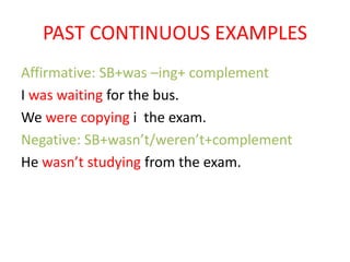 PAST CONTINUOUS EXAMPLES
Affirmative: SB+was –ing+ complement
I was waiting for the bus.
We were copying i the exam.
Negative: SB+wasn’t/weren’t+complement
He wasn’t studying from the exam.
 