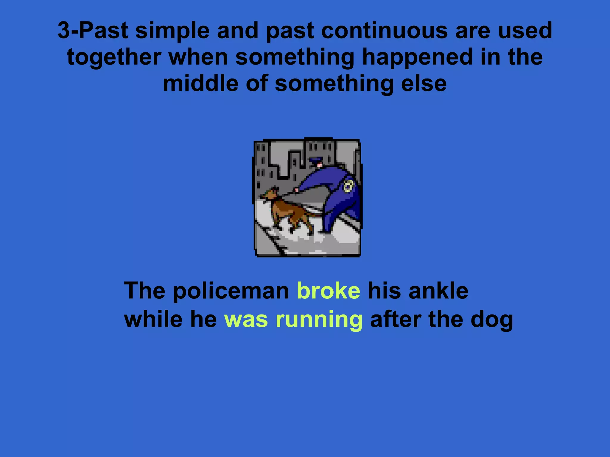 3- Past simple and past continuous are used together when something happened in the middle of something else The policeman  broke  his ankle while he  was running  after the dog 