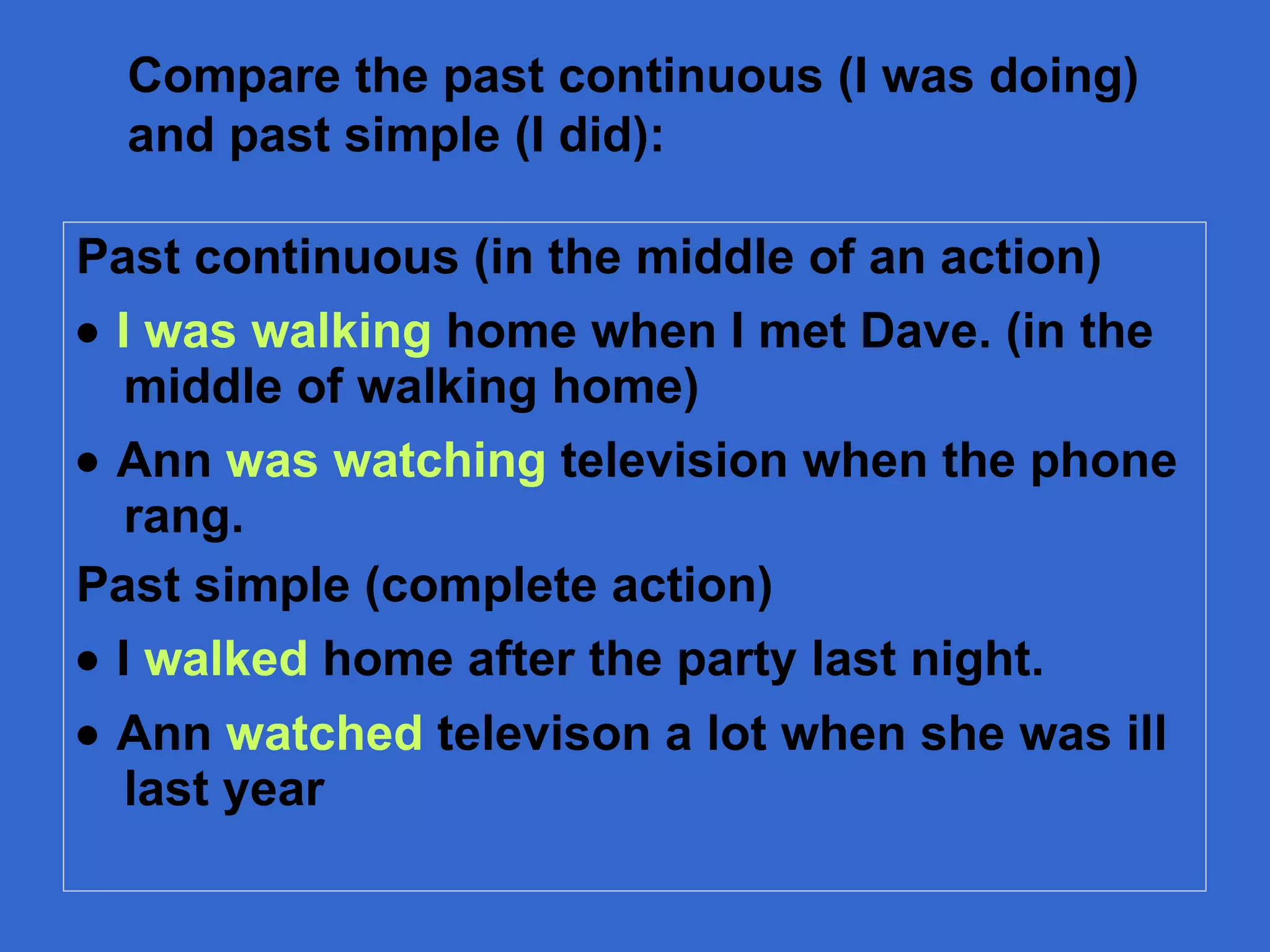 Past continuous (in the middle of an action)    I was walking  home when I met Dave. (in the middle of walking home)    Ann  was watching  televis i on when the phone rang. Past simple (complete action)    I  walked  home after the party last night.    Ann  watched  televison a lot when she was ill last year Compare the past continuous (I was doing) and past simple (I did): 