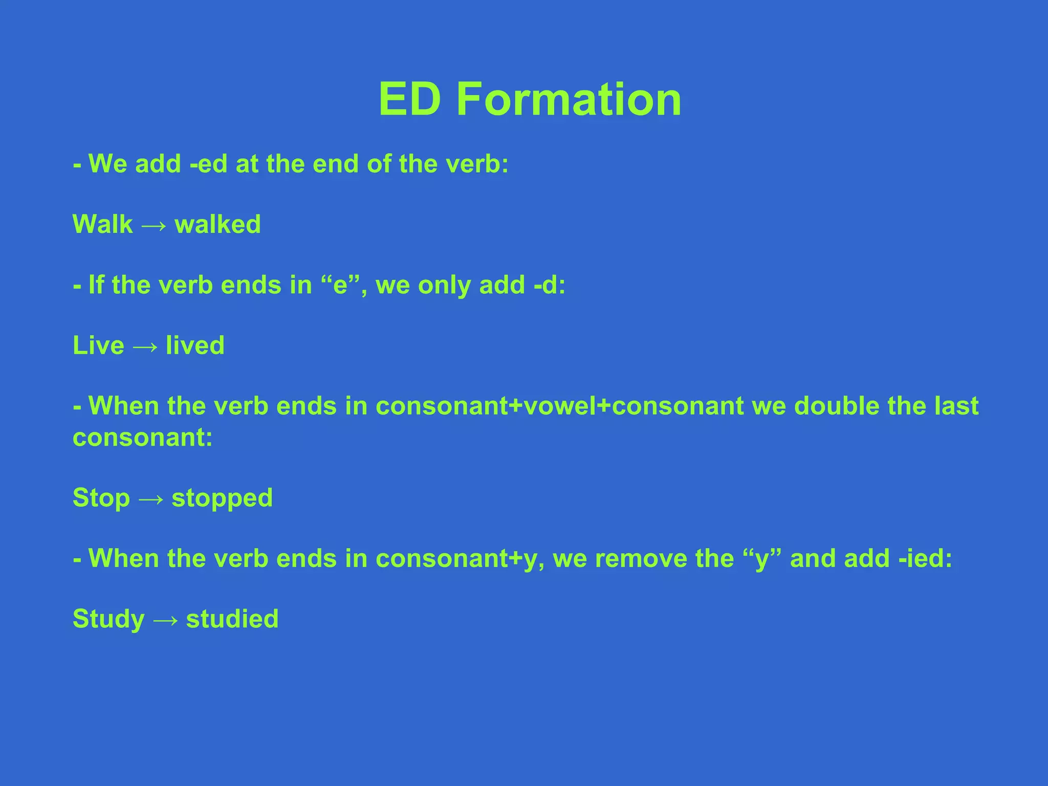 ED Formation - We add -ed at the end of the verb: Walk -> walked - If the verb ends in “e”, we only add -d: Live -> lived - When the verb ends in consonant+vowel+consonant we double the last consonant: Stop -> stopped - When the verb ends in consonant+y, we remove the “y” and add -ied: Study -> studied 