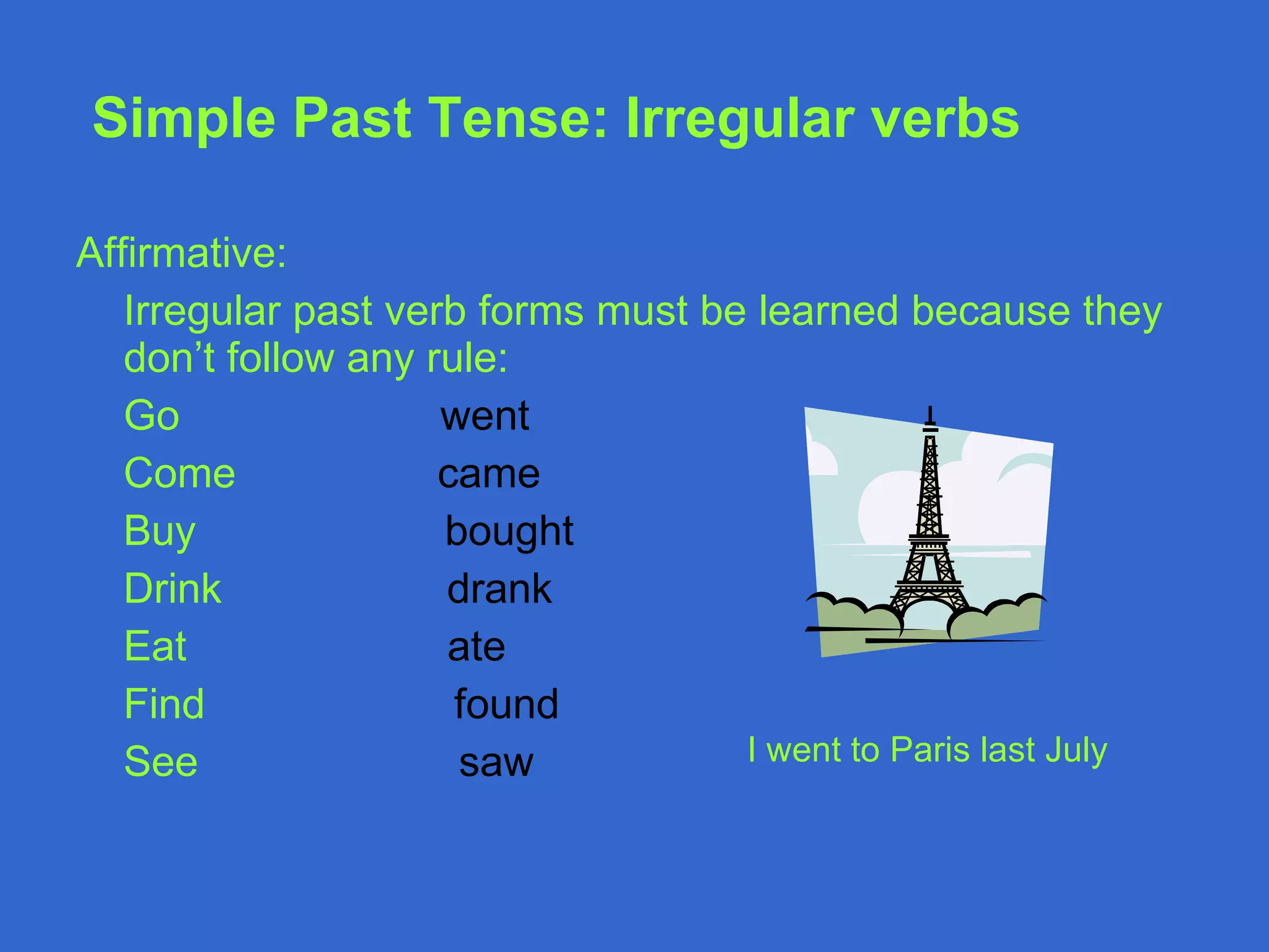 Simple Past Tense : Irregular verbs Affirmative: Irregular past verb forms must be learned because they don’t follow any rule: Go  went Come  came Buy  bought Drink  drank Eat  ate Find  found See   saw  I went to Paris last July 