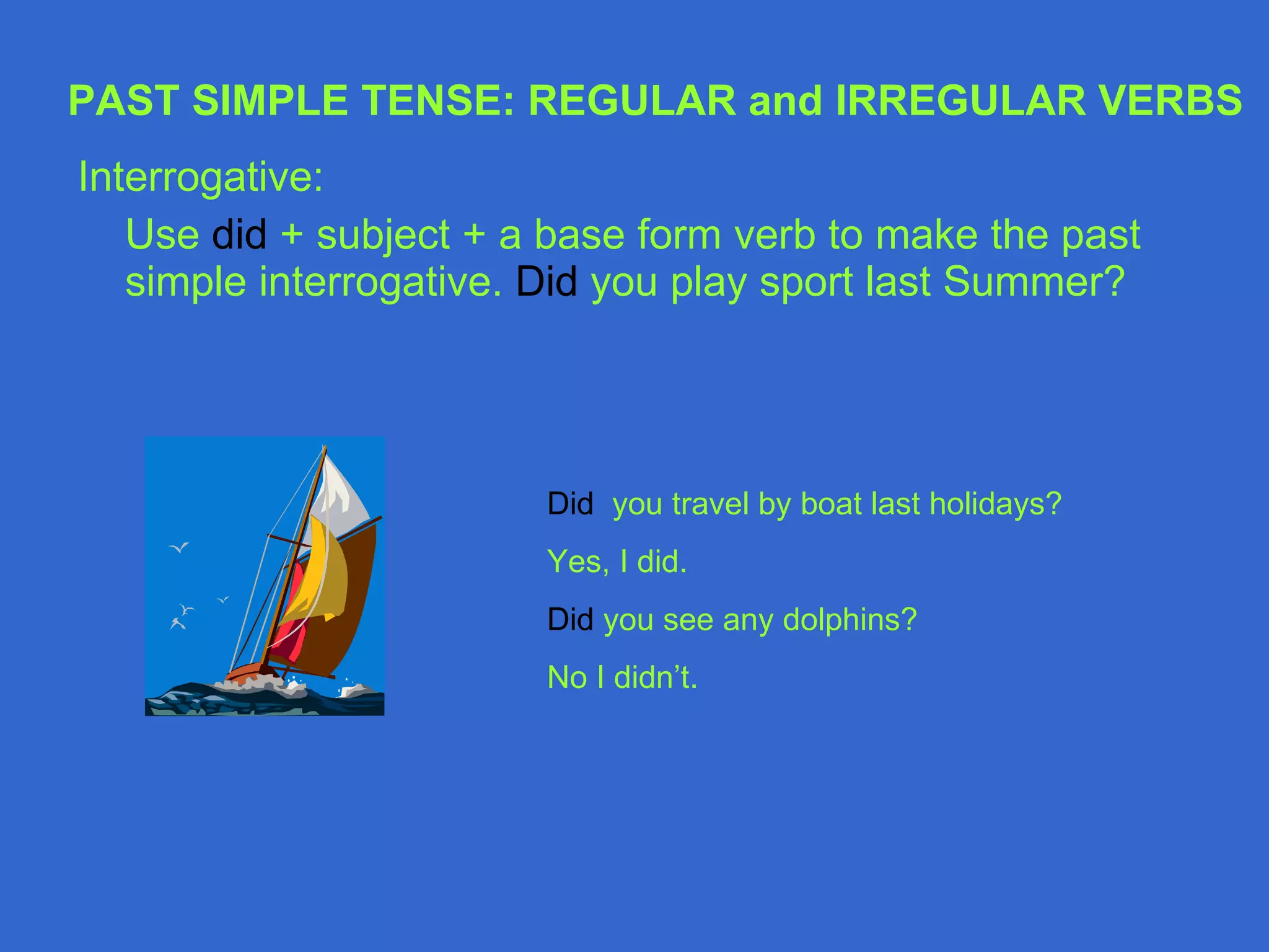 Interrogative: Use  did  + subject + a base form verb to make the past simple interrogative.  Did  you play sport last Summer? Did  you travel by boat last holidays? Yes, I did. Did  you see any dolphins? No I didn’t. PAST SIMPLE TENSE: REGULAR and IRREGULAR VERBS 