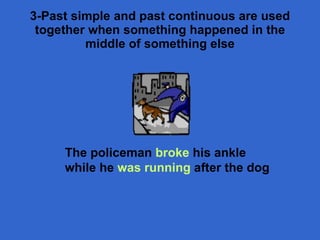 3- Past simple and past continuous are used together when something happened in the middle of something else The policeman  broke  his ankle while he  was running  after the dog 