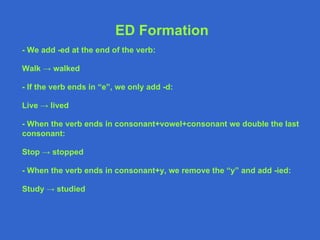 ED Formation - We add -ed at the end of the verb: Walk -> walked - If the verb ends in “e”, we only add -d: Live -> lived - When the verb ends in consonant+vowel+consonant we double the last consonant: Stop -> stopped - When the verb ends in consonant+y, we remove the “y” and add -ied: Study -> studied 