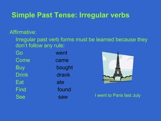 Simple Past Tense : Irregular verbs Affirmative: Irregular past verb forms must be learned because they don’t follow any rule: Go  went Come  came Buy  bought Drink  drank Eat  ate Find  found See   saw  I went to Paris last July 