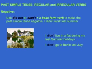 PAST SIMPLE TENSE: REGULAR and IRREGULAR VERBS Negative: Use  did not   or  didn’t   + a base form verb  to make the past simple tense negative. I didn’t work last summer I  didn’t   live  in a flat during my last Summer holidays. I  didn’t   go  to Berlin last July 