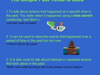 1.T o talk about actions that happened at a specific time in the past. You state when it happened using a  time adver b  (yesterday,  last Mont.): “ Last year I took my exams” .  2.  It can be used to describe events that happened over a period of time in the past but not now : "I lived in  Asia  for two years." 3. It  is also used to talk about habitual or repeated actions that took place in the past : " When I was a child we always went to the seaside on bank holidays." The Simple Past Tense   is used   