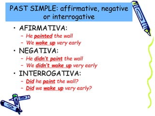 PAST SIMPLE: affirmative, negative
or interrogative
• AFIRMATIVA:
– He painted the wall
– We woke up very early
• NEGATIVA:
– He didn’t paint the wall
– We didn’t wake up very early
• INTERROGATIVA:
– Did he paint the wall?
– Did we wake up very early?
 