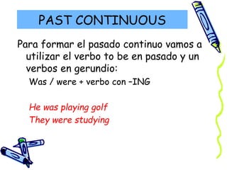 PAST CONTINUOUS
Para formar el pasado continuo vamos a
utilizar el verbo to be en pasado y un
verbos en gerundio:
Was / were + verbo con –ING
He was playing golf
They were studying
 