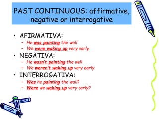 PAST CONTINUOUS: affirmative,
negative or interrogative
• AFIRMATIVA:
– He was painting the wall
– We were waking up very early
• NEGATIVA:
– He wasn’t painting the wall
– We weren’t waking up very early
• INTERROGATIVA:
– Was he painting the wall?
– Were we waking up very early?
 