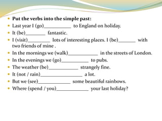  Put the verbs into the simple past:
 Last year I (go)___________ to England on holiday.
 It (be)________ fantastic.
 I (visit)_________ lots of interesting places. I (be)_______ with
two friends of mine .
 In the mornings we (walk)____________ in the streets of London.
 In the evenings we (go)___________ to pubs.
 The weather (be)____________ strangely fine.
 It (not / rain)_________________ a lot.
 But we (see)_____________ some beautiful rainbows.
 Where (spend / you)_____________ your last holiday?
 