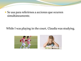  Se usa para referirnos a acciones que ocurren
simultáneamente.
While I was playing in the court, Claudia was studying.
 