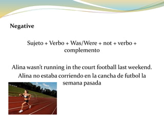 Negative
Sujeto + Verbo + Was/Were + not + verbo +
complemento
Alina wasn’t running in the court football last weekend.
Alina no estaba corriendo en la cancha de futbol la
semana pasada
 