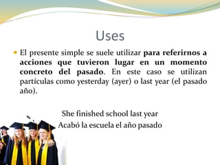 Uses
 El presente simple se suele utilizar para referirnos a
acciones que tuvieron lugar en un momento
concreto del pasado. En este caso se utilizan
partículas como yesterday (ayer) o last year (el pasado
año).
She finished school last year
Acabó la escuela el año pasado
 
