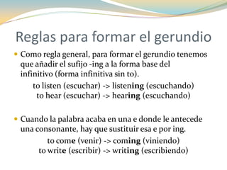 Reglas para formar el gerundio
 Como regla general, para formar el gerundio tenemos
 que añadir el sufijo -ing a la forma base del
 infinitivo (forma infinitiva sin to).
     to listen (escuchar) -> listening (escuchando)
      to hear (escuchar) -> hearing (escuchando)

 Cuando la palabra acaba en una e donde le antecede
 una consonante, hay que sustituir esa e por ing.
         to come (venir) -> coming (viniendo)
      to write (escribir) -> writing (escribiendo)
 