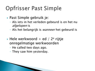    Past Simple gebruik je:
    ◦ Als iets in het verleden gebeurd is en het nu
      afgelopen is
    ◦ Als het belangrijk is wanneer het gebeurd is


   Hele werkwoord + ed / 2e rijtje
    onregelmatige werkwoorden
    ◦ He called two days ago.
    ◦ They saw him yesterday.
 