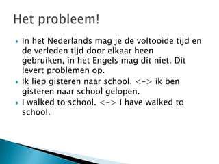    In het Nederlands mag je de voltooide tijd en
    de verleden tijd door elkaar heen
    gebruiken, in het Engels mag dit niet. Dit
    levert problemen op.
   Ik liep gisteren naar school. <-> ik ben
    gisteren naar school gelopen.
   I walked to school. <-> I have walked to
    school.
 