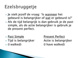    Je stelt jezelf de vraag: ‘Is wanneer het
    gebeurd is belangrijker of wat er gebeurd is?’
   Als de tijd belangrijk is dan gebruik je de past
    simple, als de actie belangrijker is gebruik je
    de present perfect.

   Past Simple               Present Perfect
   Tijd is belangrijker      Actie is belangrijker
   (I walked)                (I have walked)
 