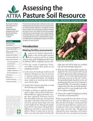 Assessing the
                                        Pasture Soil Resource
   A Publication of ATTRA—National Sustainable Agriculture Information Service • 1-800-346-9140 • www.attra.ncat.org

By Preston Sullivan                     This technical note provides methods to determine
NCAT Agriculture                        biological activity of pasture soils and practical tips
Specialist                              on improving the usefulness of typical soil and
Published 2001                          plant samples. The soil biology sampling methods
Updated April 2010                      are easy to learn and utilize commonly available
By Hannah Sharp                         tools found around any farm. Once these biologi-
NCAT Intern                             cal assessments are made, more insight into the
© NCAT                                  many beneﬁts of nutrient cycling becomes appar-
                                        ent. Methods for strategically using soil and plant
                                        samples are also covered.
Contents
Making fertility
assessments .................... 1
Assessing soil biological
                                        Introduction
activity and health ........ 2
When to make these
                                        Making fertility assessments

                                        A
assessments .................... 2              typical soil analysis will provide a
Equipment needed ...... 3                       guide to the current plant nutrient
Locating sample sites ... 3                     levels in a pasture soil. For an analysis
Points of assessment .... 3             to be accurate, good sampling procedure must
                                                                                                  Photo by Susan Tallman, NCAT.
  1) Living organisms .... 3            be followed. Before sampling a pasture soil:
  2) Earthworms .............. 3
                                        1. Visit the county Cooperative Exten-                      ridge tops and will be glad you sampled
  3) Soil smell ................... 4      sion Oﬃce and get their guide on soil                    top, side and end slopes separately.
  4) Aggregation ............. 4           sampling procedure.
  5) Water inﬁltration .... 4
                                                                                                  5. Make sure that sampling depth matches the
  6) Soil compaction ..... 4
                                        2. Look across the landscape and locate all                  depth that the soil test report will be based
                                           hotspots. Hotspots are areas of excessive                 on. Many agronomists advise taking pasture
Conclusion ........................ 5
                                           or unusual nutrient concentration, such                   samples at 3 or 4 inches deep because most
References ........................ 6
                                           as soils around feed bunks, hay feeding                   of the grass roots are in the top 4 inches.
Further resources ........... 6
                                           areas, shade trees, watering sites, loaﬁng                The prescribed depth should be in the soil
Assessment sheet ......... 7               areas and wet spots.                                      sampling procedure from your Cooperative
                                                                                                     Extension Oﬃce. If you do take a sample at
                                        3. Sample these hotspots separately, or avoid
                                                                                                     a depth other than the one the lab speciﬁes,
                                           them during your sampling.
                                                                                                     make note of it on your sample sheet so the
                                        4. Sample according to apparent patterns                     lab can adjust accordingly.
                                           such as slope and previous fertilization.
                                                                                                  6. Prepare the sample for shipping according
                                           When ﬁeld areas appear dissimilar, sam-
                                                                                                     to the lab’s recommendations.
ATTRA—National Sustainable
Agriculture Information Service
                                           ple them separately. Nutrients tend to
(www.attra.ncat.org) is managed            ﬂow downhill in pastures, meaning that                 Producers generally have the choice of using
by the National Center for Appro-
priate Technology (NCAT) and is
                                           top slopes will tend to have lower nutri-              a private laboratory or the state university
funded under a grant from the              ent levels and the down slope will tend                lab to do their soil analysis. Commercial labs
United States Department of
Agriculture’s Rural Business-
                                           to have higher levels. Mixing soil samples             cost more but generally have a quicker turn-
Cooperative Service. Visit the             from all over the pasture will mask these              around time and a more complete soil test
NCAT website (www.ncat.org/
sarc_current.php) for
                                           diﬀerences and lead to wasted fertilizer               report than university labs. Though hotly
more information on                        dollars. When it comes time to buy fer-                contested by some researchers, soil analysis
our sustainable agri-
culture projects.
                                           tilizer, you may only need to fertilize the            featuring the base saturation percentages
 