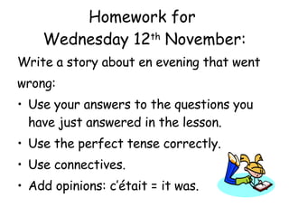 Homework for  Wednesday 12 th  November: Write a story about en evening that went wrong: Use your answers to the questions you have just answered in the lesson. Use the perfect tense correctly. Use connectives. Add opinions: c’ était = it was. 