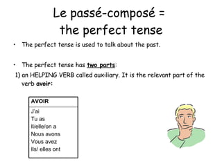 Le pass é-composé =  the perfect tense The perfect tense is used to talk about the past. The perfect tense has  two parts : 1) an HELPING VERB called auxiliary. It is the relevant part of the verb  avoir: J’ai Tu as Il/elle/on a Nous avons Vous avez Ils/ elles ont  AVOIR 