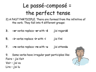 Le pass é-composé =  the perfect tense 2) A PAST PARTICIPLE. There are formed from the infinitive of the verb. They fall into 4 different groups: -er  verbs replace  –er  with  – é   j’ai regard é -ir  verbs replace  –ir  with  –i   j’ai fin i -re  verbs replace  –re  with  –u j’ai attend u Some verbs have irregular past participles like: Faire – j’ai fait Voir – j’ai vu Lire – j’ai lu 