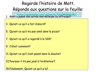 Regarde l’histoire de Matt. R éponds aux questions sur la feuille: http://goanimate.com/go/movie/02d9RBMRj9Ec Matt a pass é une soirée merveilleuse ou affreuse? Qu’est-ce qu’il a fait d’abord? Qu’est-ce qu’il n’a pas aim é dans la pizza? Qu’est-ce qu’il a regard é à la télé? C’ était comment? Qu’est-ce qu’il s’est pass é dans la douche? Pourquoi il n’a pas jou é à l’ordinateur? Finalement, Qu’est-ce qu’il a lu? 