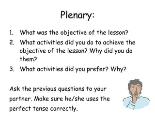 Plenary: What was the objective of the lesson? What activities did you do to achieve the objective of the lesson? Why did you do them? What activities did you prefer? Why? Ask the previous questions to your partner. Make sure he/she uses the perfect tense correctly. 