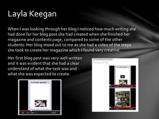 Layla Keegan 
When I was looking through her blog I noticed how much writing she 
had done for her blog post she had created when she finished her 
magazine and contents page, compared to some of the other 
students. Her blog stood out to me as she had a video of the steps 
she took to create her magazine which I found very creative. 
Her first blog post was very well written 
and it was evident that she had a clear 
understand of what the task was and 
what she was expected to create. 
 