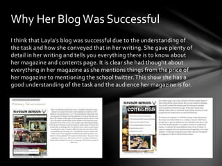 Why Her Blog Was Successful 
I think that Layla’s blog was successful due to the understanding of 
the task and how she conveyed that in her writing. She gave plenty of 
detail in her writing and tells you everything there is to know about 
her magazine and contents page. It is clear she had thought about 
everything in her magazine as she mentions things from the price of 
her magazine to mentioning the school twitter. This show she has a 
good understanding of the task and the audience her magazine is for. 
 