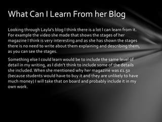 What Can I Learn From her Blog 
Looking through Layla’s blog I think there is a lot I can learn from it. 
For example the video she made that shows the stages of her 
magazine I think is very interesting and as she has shown the stages 
there is no need to write about them explaining and describing them, 
as you can see the stages. 
Something else I could learn would be to include the same level of 
detail in my writing, as I didn’t think to include some of the details 
she included. When she mentioned why her magazine was £1.50 
(because students would have to buy it and they are unlikely to have 
much money) I will take that on board and probably include it in my 
own work. 
