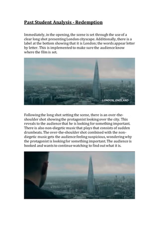 Past Student Analysis - Redemption
Immediately, in the opening, the scene is set through the useof a
clear long shot presentingLondon cityscape. Additionally, there is a
label at the bottom showing that it is London; the wordsappear letter
by letter. This is implemented to make surethe audienceknow
where the film is set.
Followingthe long shot setting the scene, there is an over-the-
shoulder shot showingthe protagonist lookingover the city. This
reveals to the audiencethat he is looking for something important.
There is also non-diegetic musicthat plays that consists of sudden
drumbeats. The over-the-shoulder shot combined with the non-
diegetic musicgets the audiencefeeling suspicious, wonderingwhy
the protagonist is lookingfor something important. The audienceis
hooked and wantsto continuewatching to find outwhat it is.
 