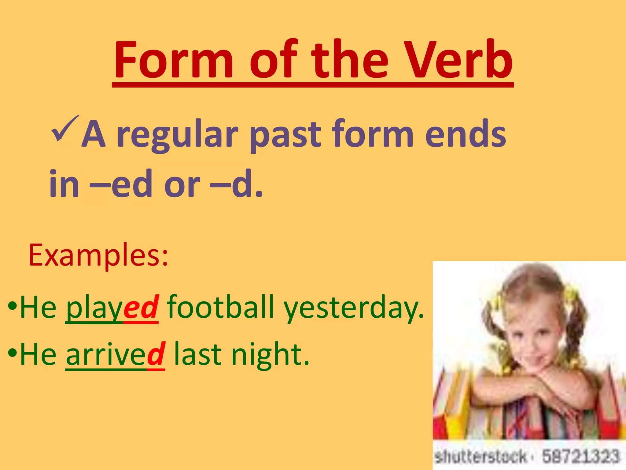 It is verb form that show action that has already taken place.Form of the VerbA regular past form ends in –ed or –d.Examples: He played football yesterday.