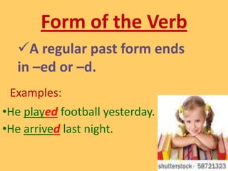  It is verb form that show action that has already taken place.Form of the VerbA regular past form ends in –ed or –d.Examples: He played football yesterday.