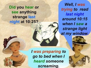 Did  you  hear  or  see  anything strange  last night  at 10:25? I  was preparing  to go to bed when I  heard  someone screaming. Well, I  was trying  to  read  last night  around 10:15 when I  saw  a strange light at my window. 
