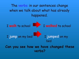 The  verbs   in our sentences change when we talk about what has already happened. I  walk  to school  I  walked  to school I  jump  on my bed  I  jumped  on my  bed Can you see how we have changed these verbs? 