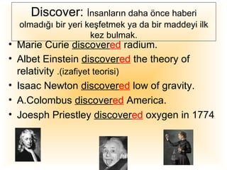 Discover: İnsanların daha önce haberi
  olmadığı bir yeri keşfetmek ya da bir maddeyi ilk
                     kez bulmak.
• Marie Curie discovered radium.
• Albet Einstein discovered the theory of
  relativity .(izafiyet teorisi)
• Isaac Newton discovered low of gravity.
• A.Colombus discovered America.
• Joesph Priestley discovered oxygen in 1774
 