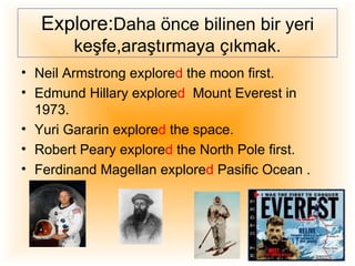 Explore:Daha önce bilinen bir yeri
        keşfe,araştırmaya çıkmak.
• Neil Armstrong explored the moon first.
• Edmund Hillary explored Mount Everest in
  1973.
• Yuri Gararin explored the space.
• Robert Peary explored the North Pole first.
• Ferdinand Magellan explored Pasific Ocean .
 