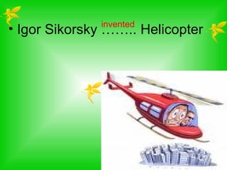 invented
• Igor Sikorsky …….. Helicopter
 