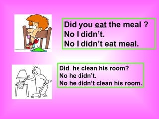 Did you eat the meal ?
 No I didn’t.
 No I didn’t eat meal.


Did he clean his room?
No he didn’t.
No he didn’t clean his room.
 