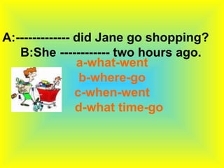 A:------------- did Jane go shopping?
   B:She ------------ two hours ago.
                a-what-went
                 b-where-go
                c-when-went
                d-what time-go
 
