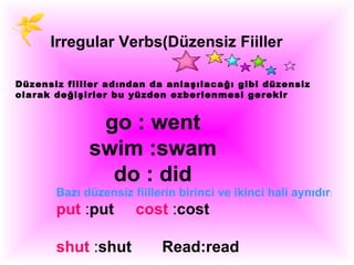 Irregular Verbs(Düzensiz Fiiller

Düzensiz fiiller adından da anlaşılacağı gibi düzensiz
olarak değişirler bu yüzden ezberlenmesi gerekir


              go : went
             swim :swam
               do : did
       Bazı düzensiz fiillerin birinci ve ikinci hali aynıdır:
       put :put       cost :cost

       shut :shut           Read:read
 